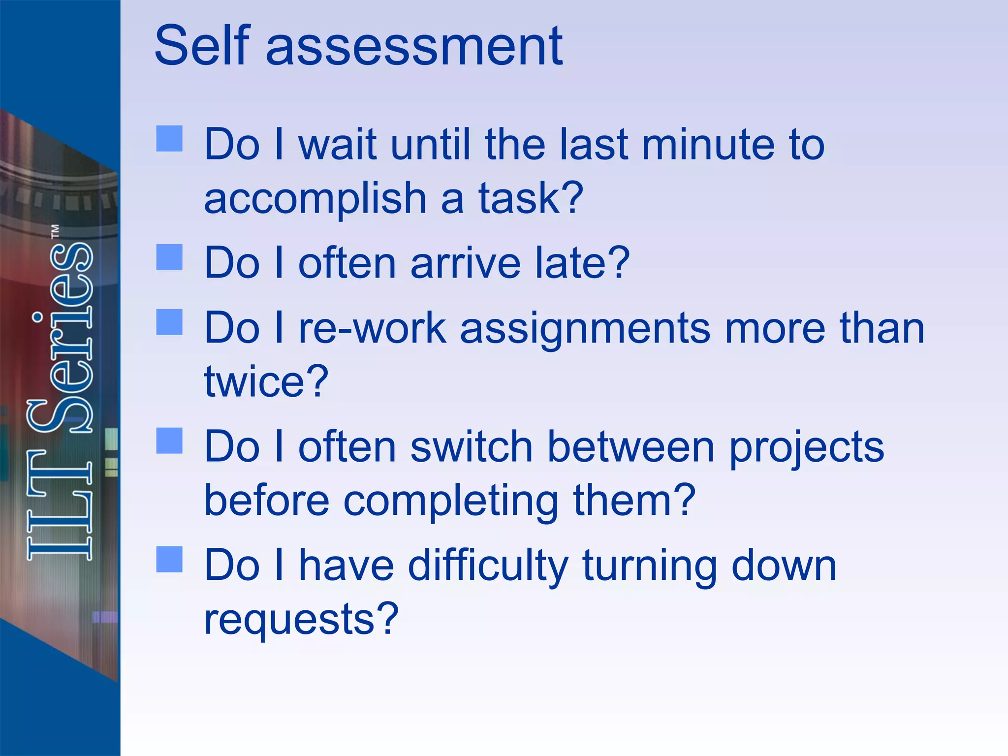Self assessment
 Do I wait until the last minute to
  accomplish a task?
 Do I often arrive late?
 Do I re-work assignments more than
  twice?
 Do I often switch between projects
  before completing them?
 Do I have difficulty turning down
  requests?
 