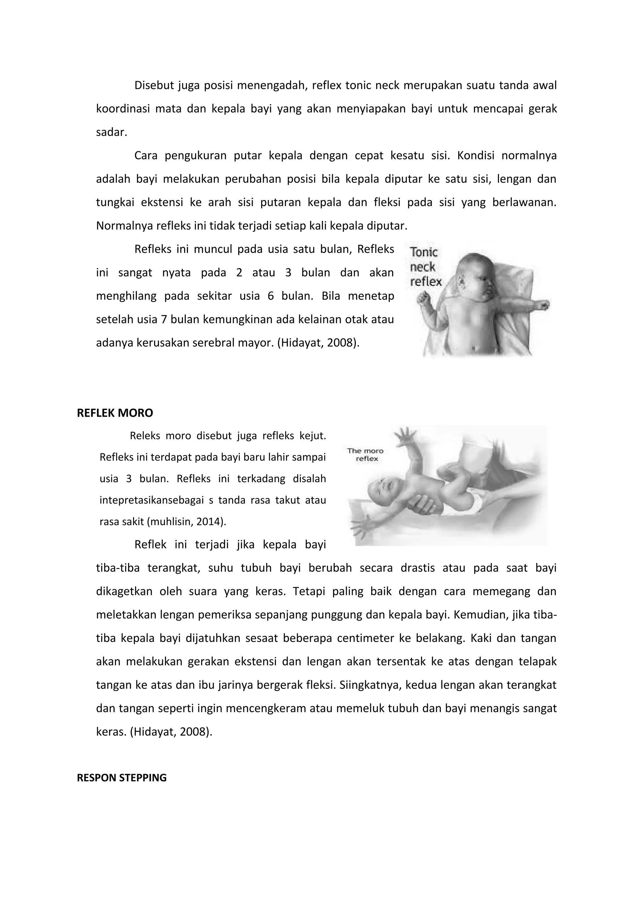 Disebut juga posisi menengadah, reflex tonic neck merupakan suatu tanda awal
koordinasi mata dan kepala bayi yang akan menyiapakan bayi untuk mencapai gerak
sadar.
Cara pengukuran putar kepala dengan cepat kesatu sisi. Kondisi normalnya
adalah bayi melakukan perubahan posisi bila kepala diputar ke satu sisi, lengan dan
tungkai ekstensi ke arah sisi putaran kepala dan fleksi pada sisi yang berlawanan.
Normalnya refleks ini tidak terjadi setiap kali kepala diputar.
Refleks ini muncul pada usia satu bulan, Refleks
ini sangat nyata pada 2 atau 3 bulan dan akan
menghilang pada sekitar usia 6 bulan. Bila menetap
setelah usia 7 bulan kemungkinan ada kelainan otak atau
adanya kerusakan serebral mayor. (Hidayat, 2008).
REFLEK MORO
Releks moro disebut juga refleks kejut.
Refleks ini terdapat pada bayi baru lahir sampai
usia 3 bulan. Refleks ini terkadang disalah
intepretasikansebagai s tanda rasa takut atau
rasa sakit (muhlisin, 2014).
Reflek ini terjadi jika kepala bayi
tiba-tiba terangkat, suhu tubuh bayi berubah secara drastis atau pada saat bayi
dikagetkan oleh suara yang keras. Tetapi paling baik dengan cara memegang dan
meletakkan lengan pemeriksa sepanjang punggung dan kepala bayi. Kemudian, jika tiba-
tiba kepala bayi dijatuhkan sesaat beberapa centimeter ke belakang. Kaki dan tangan
akan melakukan gerakan ekstensi dan lengan akan tersentak ke atas dengan telapak
tangan ke atas dan ibu jarinya bergerak fleksi. Siingkatnya, kedua lengan akan terangkat
dan tangan seperti ingin mencengkeram atau memeluk tubuh dan bayi menangis sangat
keras. (Hidayat, 2008).
RESPON STEPPING
 