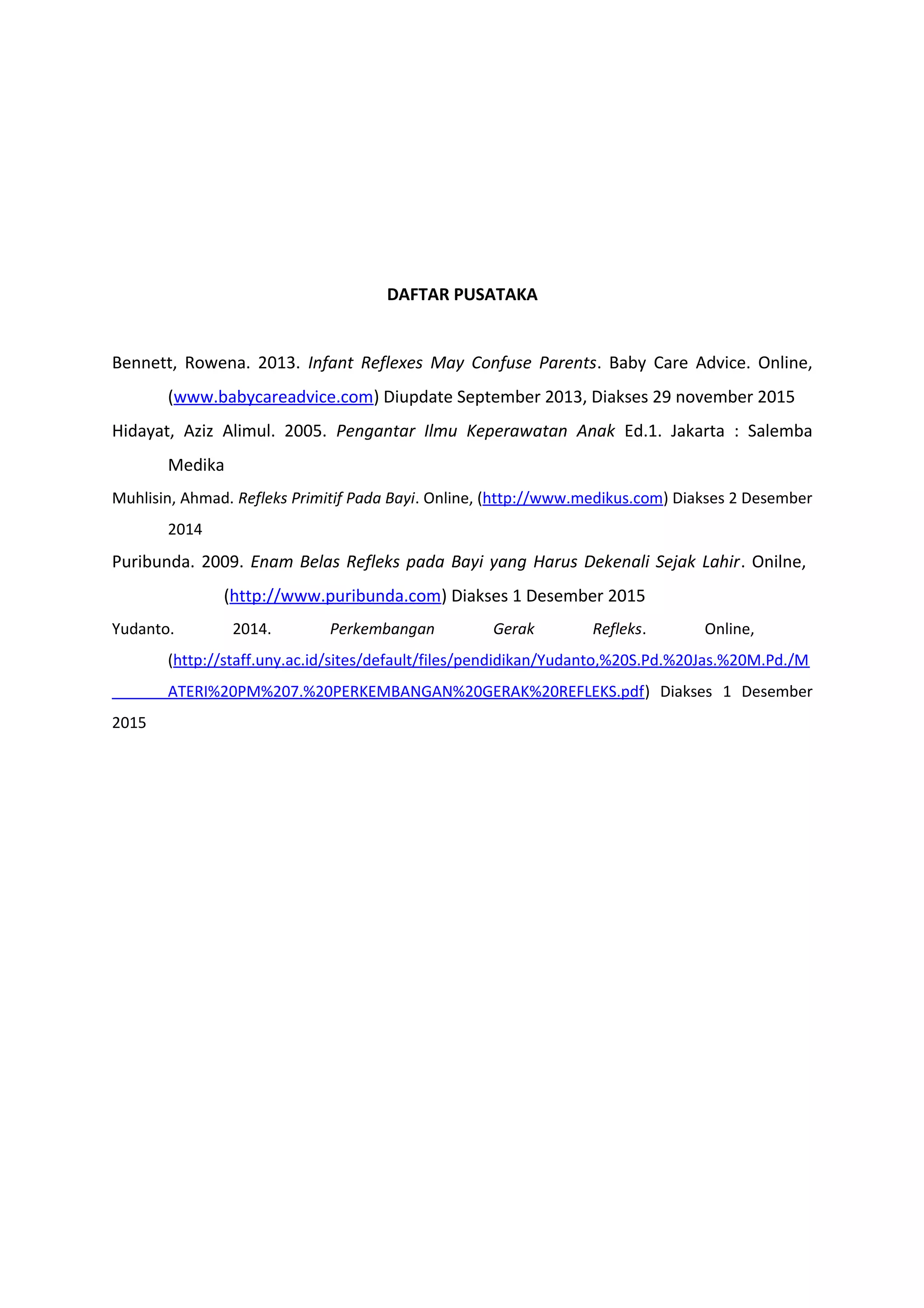 DAFTAR PUSATAKA
Bennett, Rowena. 2013. Infant Reflexes May Confuse Parents. Baby Care Advice. Online,
(www.babycareadvice.com) Diupdate September 2013, Diakses 29 november 2015
Hidayat, Aziz Alimul. 2005. Pengantar Ilmu Keperawatan Anak Ed.1. Jakarta : Salemba
Medika
Muhlisin, Ahmad. Refleks Primitif Pada Bayi. Online, (http://www.medikus.com) Diakses 2 Desember
2014
Puribunda. 2009. Enam Belas Refleks pada Bayi yang Harus Dekenali Sejak Lahir. Onilne,
(http://www.puribunda.com) Diakses 1 Desember 2015
Yudanto. 2014. Perkembangan Gerak Refleks. Online,
(http://staff.uny.ac.id/sites/default/files/pendidikan/Yudanto,%20S.Pd.%20Jas.%20M.Pd./M
ATERI%20PM%207.%20PERKEMBANGAN%20GERAK%20REFLEKS.pdf) Diakses 1 Desember
2015
 