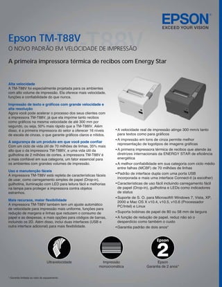 Epson TM-T88V
                             TM-T88V
O NOVO PADRÃO EM VELOCIDADE DE IMPRESSÃO

A primeira impressora térmica de recibos com Energy Star


Alta velocidade
A TM-T88V foi especialmente projetada para os ambientes
com alto volume de impressão. Ela oferece mais velocidade,
funções e confiabilidade do que nunca.

Impressão de texto e gráficos com grande velocidade e
alta resolução
Agora você pode acelerar o processo dos seus clientes com
a impressora TM-T88V, já que ela imprime tanto recibos
como gráficos na mesma velocidade de até 300 mm por
segundo, ou seja, 50% mais rápido que a TM-T88IV. Além
disso, é a primeira impressora do setor a oferecer 16 níveis      A velocidade real de impressão atinge 300 mm/s tanto
de escala de cinzas, o que garante gráficos claros e nítidos.     para textos como para gráficos
                                                                  A impressão em tons de cinza permite melhor
A segurança de um produto em que você pode confiar
                                                                  representação de logotipos de imagens gráficas
Com um ciclo de vida útil de 70 milhões de linhas, 35% mais
alto que o da impressora TM-T88IV, e uma vida útil da             A primeira impressora térmica de recibos que atende às
guilhotina de 2 milhões de cortes, a impressora TM-T88V é         diretrizes internacionais da ENERGY STAR de eficiência
a mais confiável em sua categoria, um fator essencial para        energética
os ambientes com grandes volumes de impressão.                    A melhor confiabilidade em sua categoria com ciclo médio
                                                                  entre falhas (MCBF) de 70 milhões de linhas
Uso e manutenção fáceis
                                                                  Padrão de interface dupla com uma porta USB
A impressora TM-T88V está repleta de características fáceis
                                                                  incorporada e mais uma interface Connect-it (a escolher)
de usar, como carregamento simples de papel (Drop-in),
guilhotina, iluminação com LED para leitura fácil e melhorias     Características de uso fácil incluindo carregamento fácil
na tampa para proteger a impressora contra objetos                de papel (Drop-in), guilhotina e LEDs como indicadores
estranhos.                                                        de status
                                                                  Suporte de S. O. para Microsoft® Windows 7, Vista, XP,
Mais recursos, maior flexibilidade                                2000 e Mac OS X v10.4, v10.5, v10.6 (Processador
A impressora TM-T88V também tem um ajuste automático              PC/Intel) e Linux
de velocidade para impressão mais uniforme, funções para
redução de margens e linhas que reduzem o consumo de              Suporta bobinas de papel de 80 ou 58 mm de largura
papel e as despesas, e mais opções para códigos de barras,        A função de redução de papel, reduz não só o
incluindo os 2D. Além disso, inclui duas interfaces (USB e        desperdício como também o custo
outra interface adicional) para mais flexibilidade.               Garantia padrão de dois anos*


                                                                                          Epson



                                 Ultravelocidade          Impressão                      Epson
                                                         monocromática             Garantia de 2 anos*


* Garantia limitada ao valor do equipamento.
 