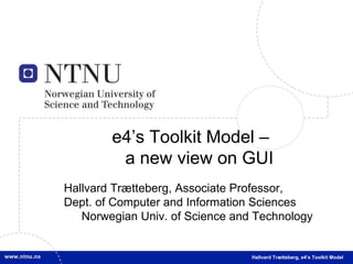 e4’s Toolkit Model – a new view on GUI Hallvard Trætteberg, Associate Professor, Dept. of Computer and Information Sciences Norwegian Univ. of Science and Technology Hallvard Trætteberg, e4’s Toolkit Model 