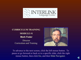 CURRICULUM TRAINING  MODULE #1 Mark Feder Director Curriculum and Training  To advance to the next screen, click the left mouse button.  To pause or go forward or back or to a specific slide, click the right mouse button, then click  Go , and then  Slide Navigator .  