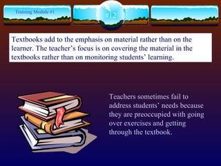 Teachers sometimes fail to address students’ needs because they are preoccupied with going over exercises and getting through the textbook. #12 Training Module #1 Textbooks add to the emphasis on material rather than on the learner. The teacher’s focus is on covering the material in the textbooks rather than on monitoring students’ learning. 