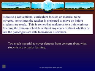 Too much material to cover detracts from concern about what students are actually learning. http://www.pnltc.org/toolspec_data/gal_anigif.html #13 Training Module #1 Because a conventional curriculum focuses on material to be covered, sometimes the teacher is pressured to move on before students are ready.  This is somewhat analogous to a train engineer keeping the train on schedule without any concern about whether or not the passengers are able to board or disembark.   