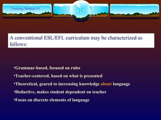 Grammar-based, focused on rules Teacher-centered, based on what is presented Theoretical, geared to increasing knowledge  about  language Deductive, makes student dependent on teacher Focus on discrete elements of language #15 Training Module #1 A conventional ESL/EFL curriculum may be characterized as follows: 
