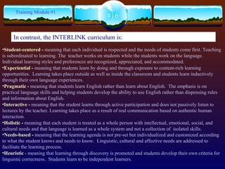 Student-centered -  meaning that each individual is respected and the needs of students come first. Teaching is subordinated to learning. The  teacher works on students while the students work on the language.  Individual learning styles and preferences are recognized, appreciated, and accommodated.   Experiential -  meaning that students learn by doing  and through exposure to content-rich learning opportunities.  Learning takes place outside as well as inside the classroom and students learn inductively through their own language experiences.  Pragmatic -  meaning that students learn English rather than learn about English.  The emphasis is on practical language skills and helping students develop the ability to use English rather than dispensing rules and information about English. Interactive -  meaning that the student learns through active participation and does not passively listen to lectures by the teacher. Learning takes place as a result of real communication  based on  authentic human interaction.   Holistic -  meaning that each student is treated as a whole person with intellectual, emotional, social, and cultural needs and that language is learned as a whole system and not a collection of  isolated skills.   Needs-based -  meaning that the learning agenda is not pre-set but individualized and customized according to what the student knows and needs to know.  Linguistic, cultural and affective needs are addressed to facilitate the learning process. Heuristic  -  meaning that learning through discovery is promoted and students develop their own criteria for linguistic correctness.  Students learn to be independent learners. #16 Training Module #1 In contrast, the INTERLINK curriculum is: 