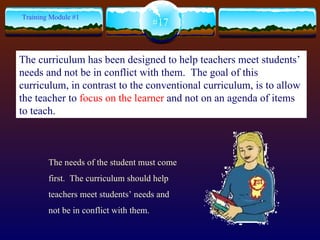 The needs of the student must come first.  The curriculum should help teachers meet students’ needs and not be in conflict with them.  #17 Training Module #1 The curriculum has been designed to help teachers meet students’ needs and not be in conflict with them.  The goal of this curriculum, in contrast to the conventional curriculum, is to allow the teacher to  focus on the learner  and not on an agenda of items to teach.   