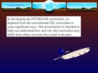 #4 Training Module #1 In developing the INTERLINK curriculum, we departed from the conventional ESL curriculum in some significant ways. This presentation is intended to help you understand how and why this curriculum may differ from others you may have used in the past.  