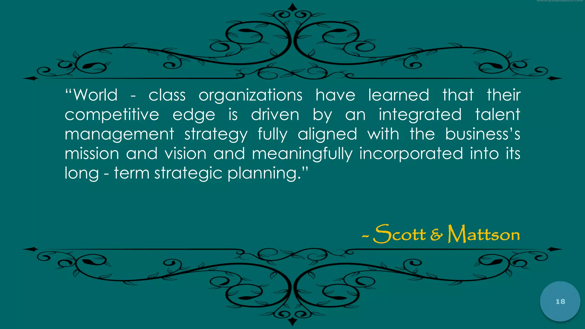 18
“World - class organizations have learned that their
competitive edge is driven by an integrated talent
management strategy fully aligned with the business‟s
mission and vision and meaningfully incorporated into its
long - term strategic planning.”
- Scott & Mattson
 