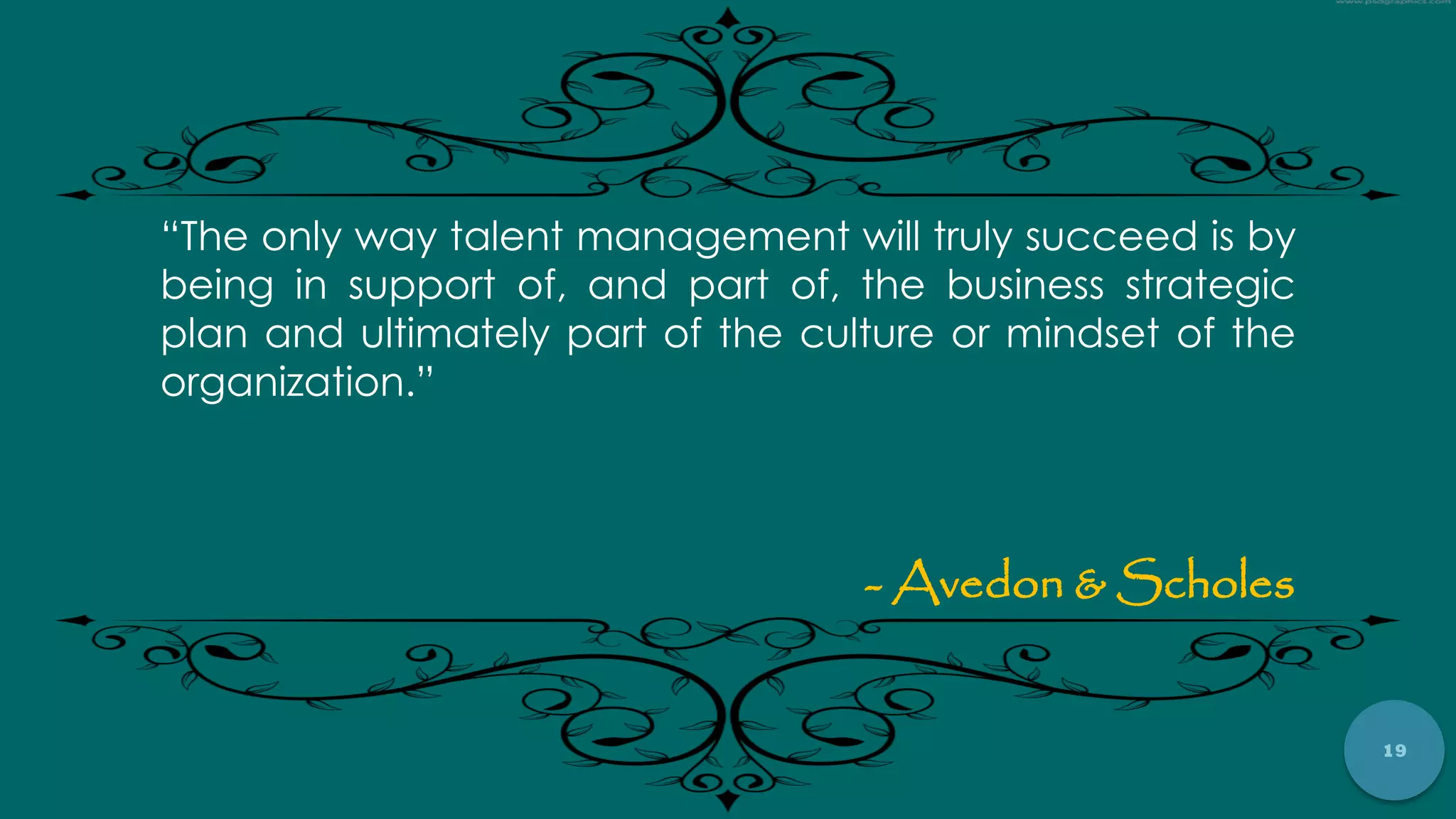 19
“The only way talent management will truly succeed is by
being in support of, and part of, the business strategic
plan and ultimately part of the culture or mindset of the
organization.”
- Avedon & Scholes
 