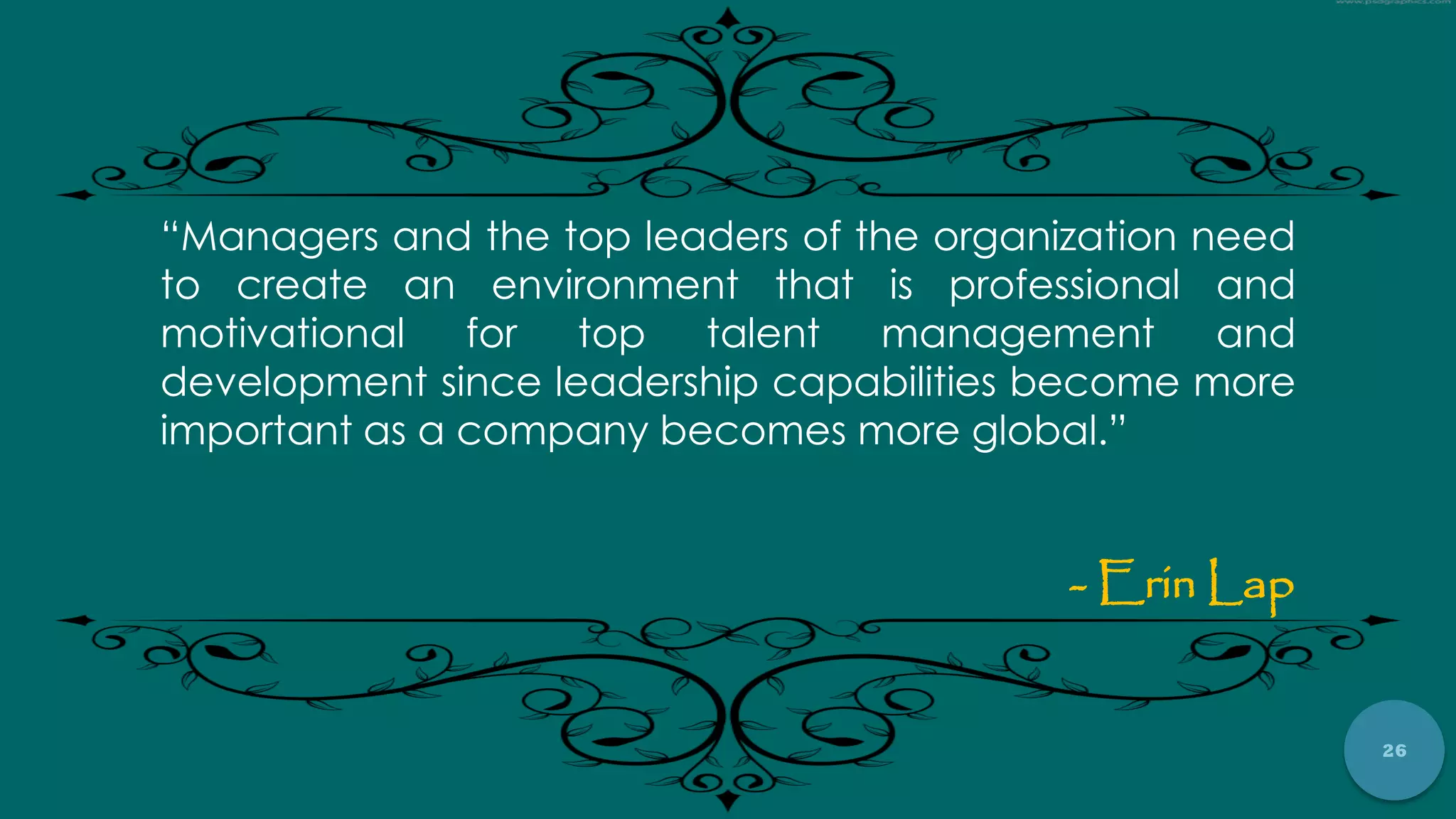 26
“Managers and the top leaders of the organization need
to create an environment that is professional and
motivational for top talent management and
development since leadership capabilities become more
important as a company becomes more global.”
- Erin Lap
 