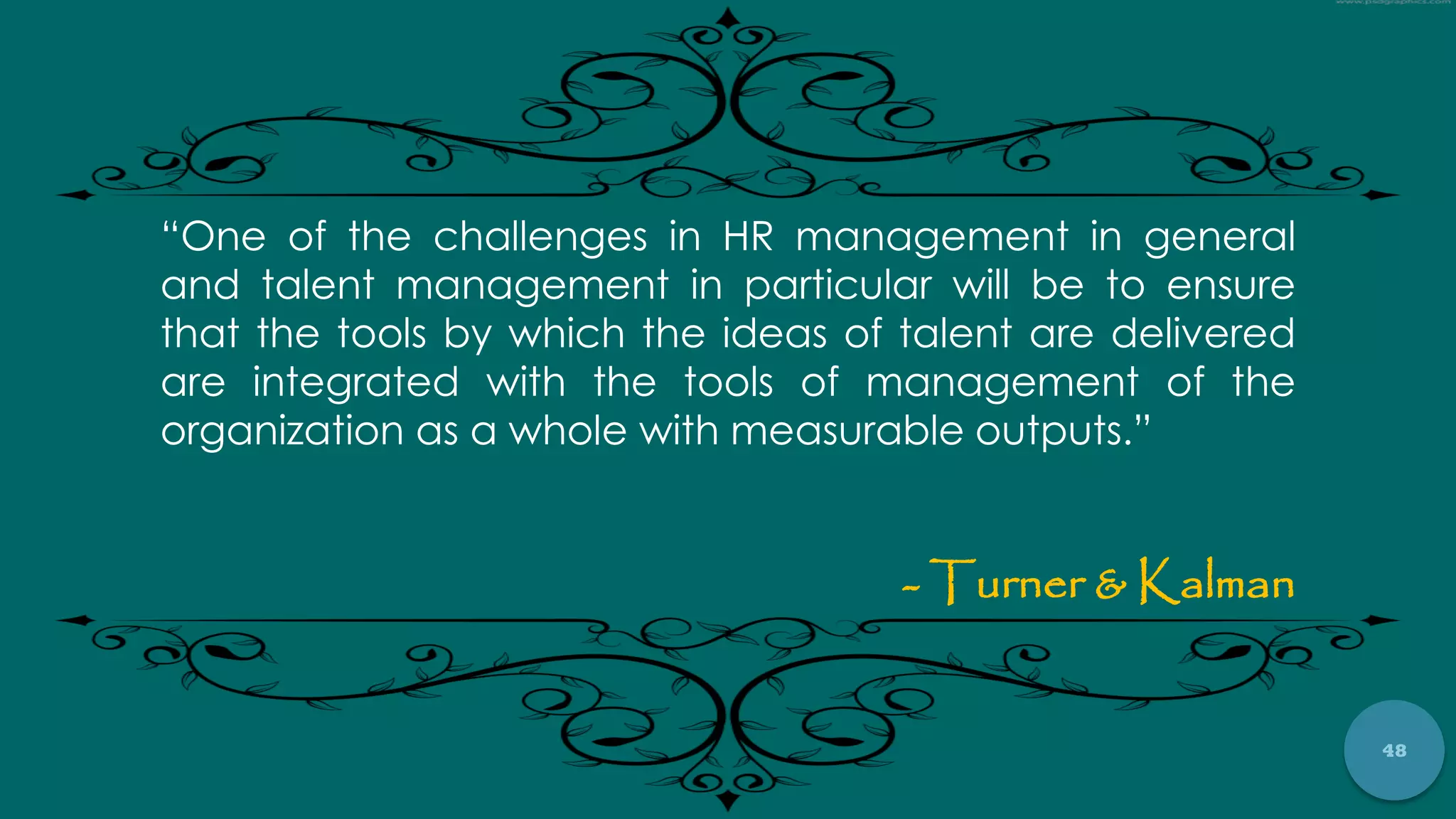 48
“One of the challenges in HR management in general
and talent management in particular will be to ensure
that the tools by which the ideas of talent are delivered
are integrated with the tools of management of the
organization as a whole with measurable outputs.”
- Turner & Kalman
 