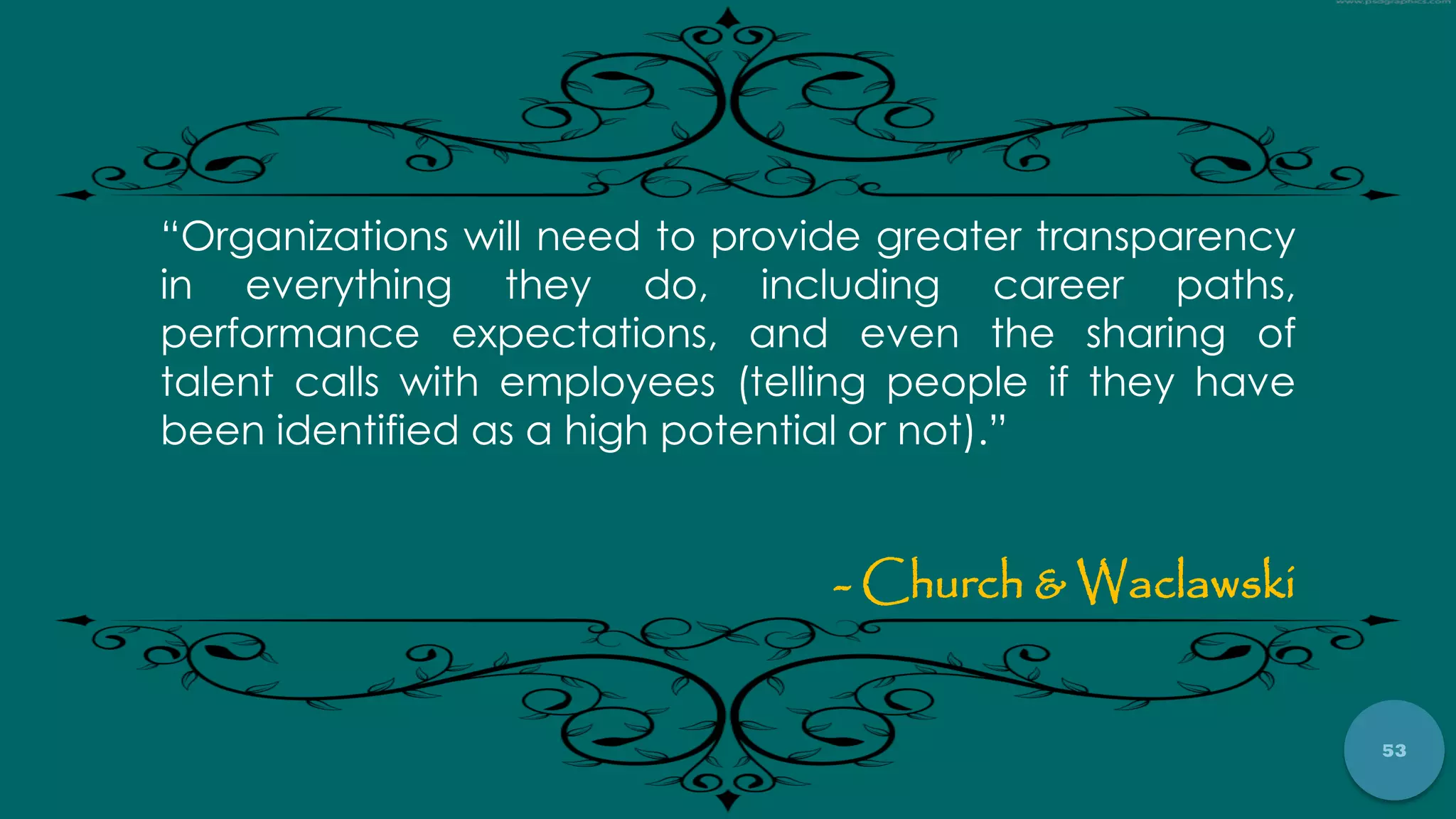 53
“Organizations will need to provide greater transparency
in everything they do, including career paths,
performance expectations, and even the sharing of
talent calls with employees (telling people if they have
been identified as a high potential or not).”
- Church & Waclawski
 