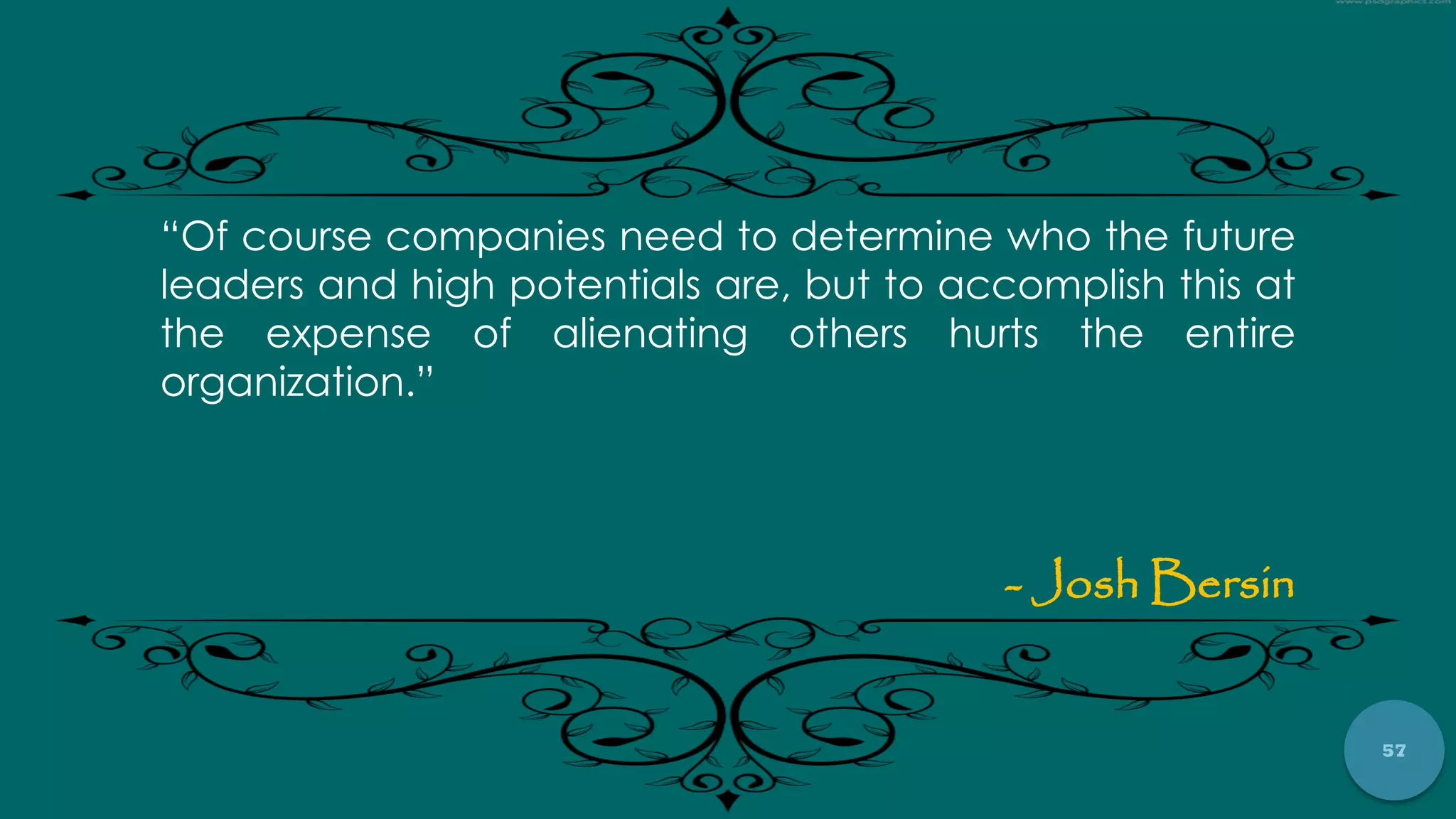 57
“Of course companies need to determine who the future
leaders and high potentials are, but to accomplish this at
the expense of alienating others hurts the entire
organization.”
- Josh Bersin
 