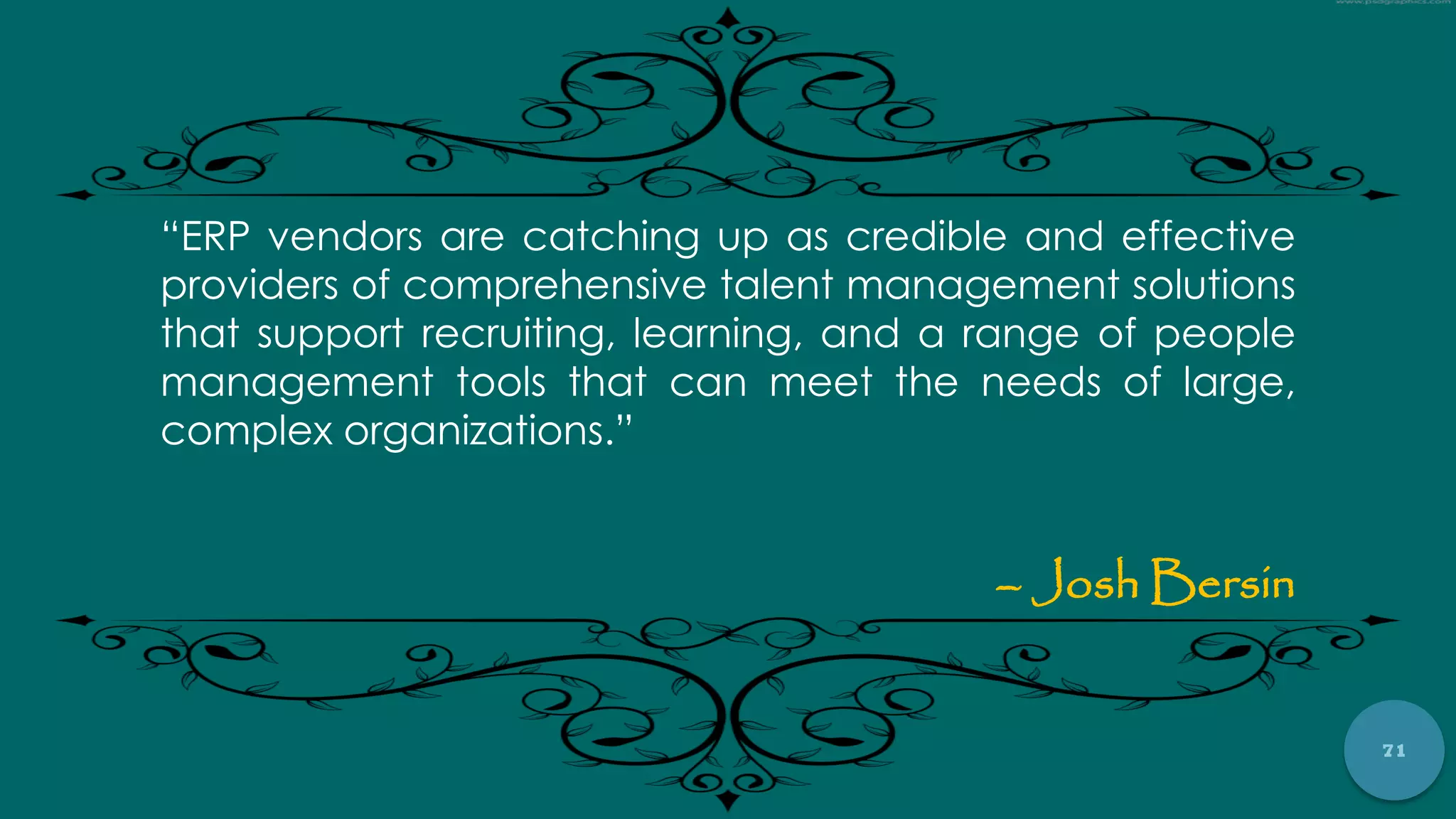 71
“ERP vendors are catching up as credible and effective
providers of comprehensive talent management solutions
that support recruiting, learning, and a range of people
management tools that can meet the needs of large,
complex organizations.”
– Josh Bersin
 
