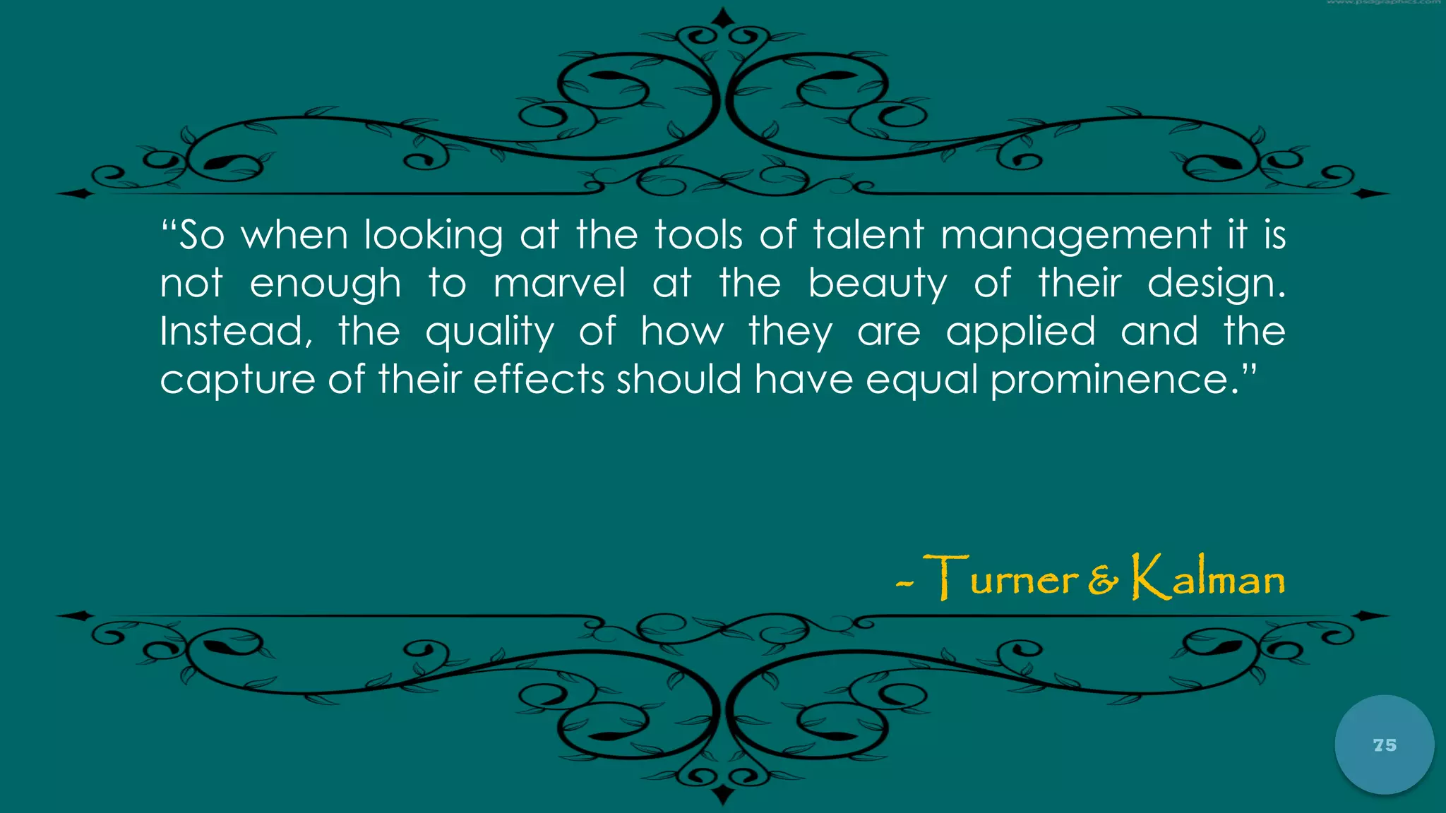 75
“So when looking at the tools of talent management it is
not enough to marvel at the beauty of their design.
Instead, the quality of how they are applied and the
capture of their effects should have equal prominence.”
- Turner & Kalman
 