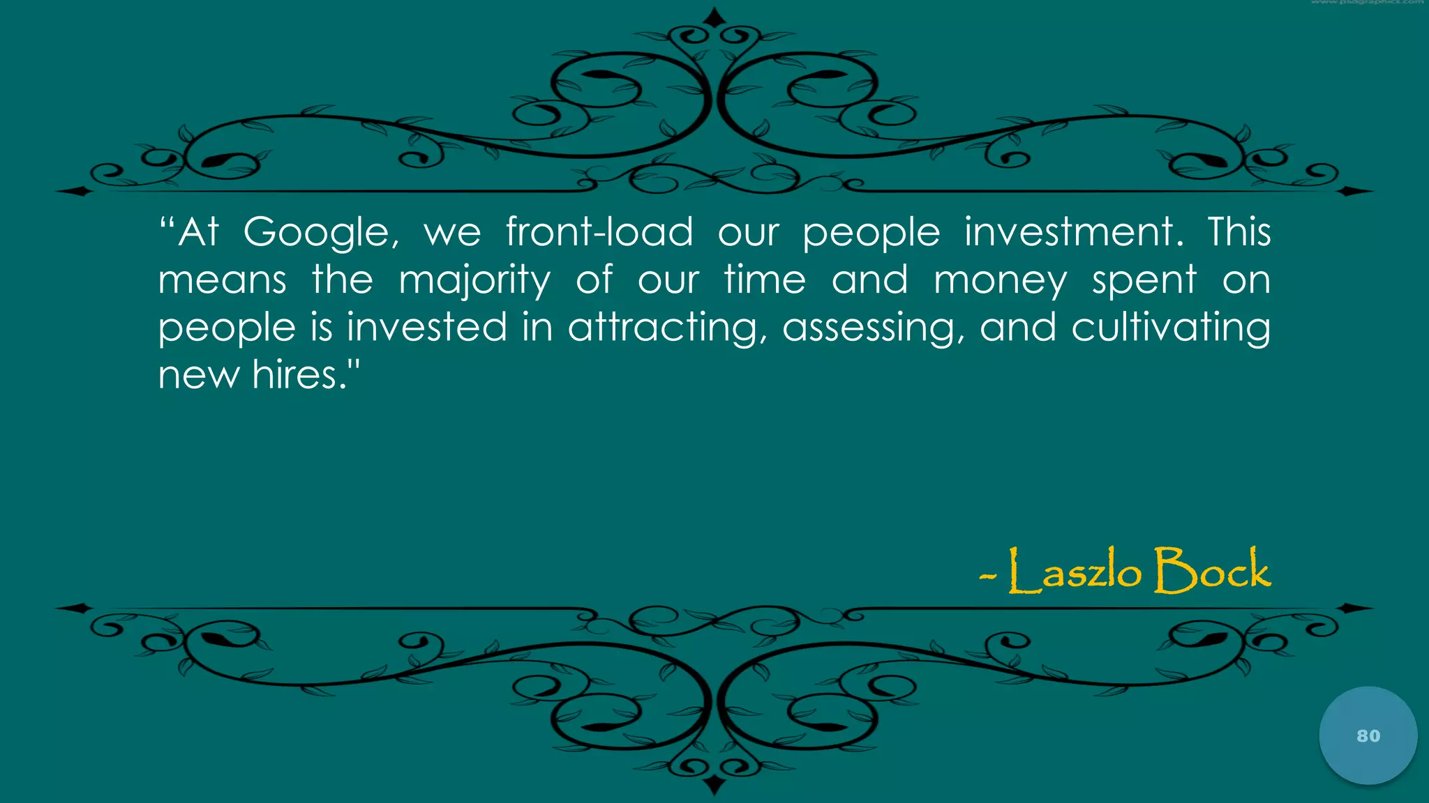 80
“At Google, we front-load our people investment. This
means the majority of our time and money spent on
people is invested in attracting, assessing, and cultivating
new hires."
- Laszlo Bock
 