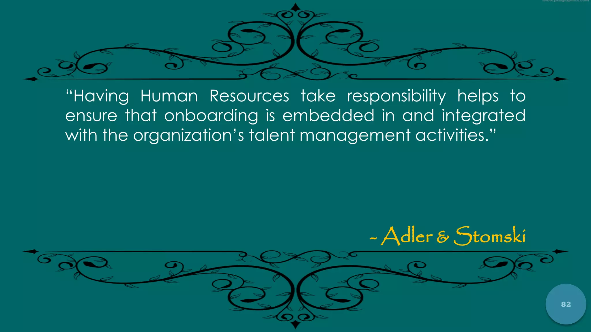 82
“Having Human Resources take responsibility helps to
ensure that onboarding is embedded in and integrated
with the organization‟s talent management activities.”
- Adler & Stomski
 