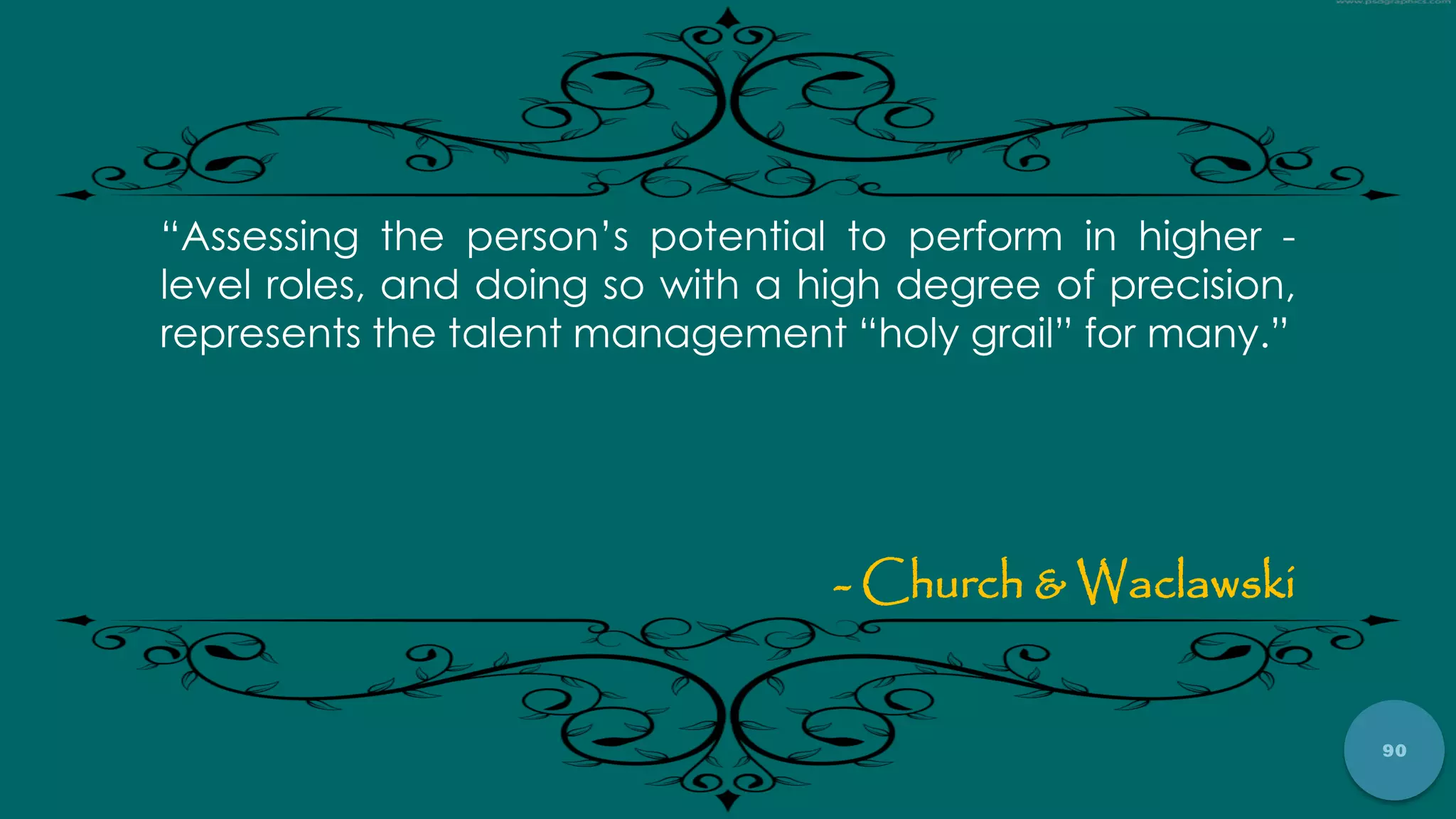 90
“Assessing the person‟s potential to perform in higher -
level roles, and doing so with a high degree of precision,
represents the talent management “holy grail” for many.”
- Church & Waclawski
 