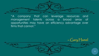 10
“A company that can leverage resources and
management talents across a broad array of
opportunities may have an efficiency advantage over
firms that cannot.”
– Gary Hamel
 