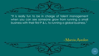 100
“It is really fun to be in charge of talent management
when you can see someone grow from running a small
business with their first P & L, to running a global business.”
- Marcia Avedon
 