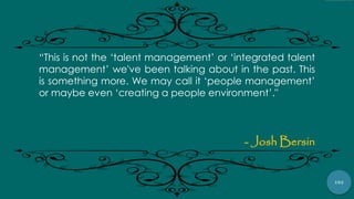 102
“This is not the „talent management‟ or „integrated talent
management‟ we've been talking about in the past. This
is something more. We may call it „people management‟
or maybe even „creating a people environment‟."
- Josh Bersin
 