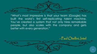 11
“What‟s most impressive is that your team (Google) has
built the world‟s first self-replicating talent machine.
You‟ve created a system that not only hires remarkable
people, but also scales with the company and gets
better with every generation.”
- Paul Otellini, Intel
 