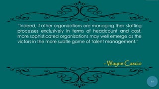 12
“Indeed, if other organizations are managing their staffing
processes exclusively in terms of headcount and cost,
more sophisticated organizations may well emerge as the
victors in the more subtle game of talent management.”
- Wayne Cascio
 