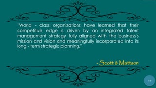 18
“World - class organizations have learned that their
competitive edge is driven by an integrated talent
management strategy fully aligned with the business‟s
mission and vision and meaningfully incorporated into its
long - term strategic planning.”
- Scott & Mattson
 