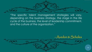 20
“The specific talent management strategies will vary,
depending on the business strategy, the stage in the life
cycle of the business, the level of leadership commitment,
and the culture of the organization.”
- Avedon & Scholes
 