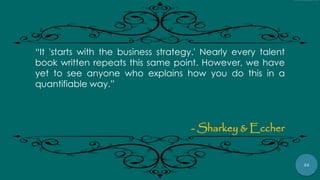 22
“It 'starts with the business strategy.' Nearly every talent
book written repeats this same point. However, we have
yet to see anyone who explains how you do this in a
quantifiable way.”
- Sharkey & Eccher
 