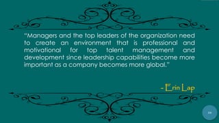 26
“Managers and the top leaders of the organization need
to create an environment that is professional and
motivational for top talent management and
development since leadership capabilities become more
important as a company becomes more global.”
- Erin Lap
 