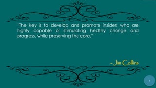 3
“The key is to develop and promote insiders who are
highly capable of stimulating healthy change and
progress, while preserving the core.”
- Jim Collins
 