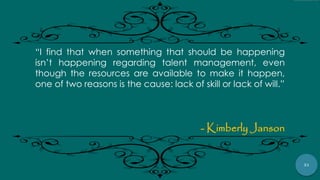 31
“I find that when something that should be happening
isn‟t happening regarding talent management, even
though the resources are available to make it happen,
one of two reasons is the cause: lack of skill or lack of will.”
- Kimberly Janson
 