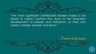 32
“The most significant contribution leaders make is not
simply to today„s bottom line, (but) to the long-term
development of people and institutions, so they can
adapt, change, prosper, and grow.”
- Posner & Kouzes
 