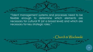 38
“Talent management systems and processes need to be
flexible enough to determine which elements are
necessary for cultural fit (at a broad level) and which are
necessary for key strategic roles.”
- Church & Waclawski
 