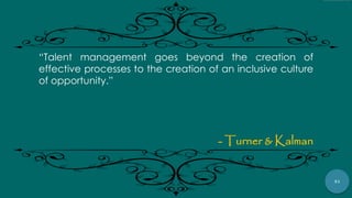 41
“Talent management goes beyond the creation of
effective processes to the creation of an inclusive culture
of opportunity.”
- Turner & Kalman
 