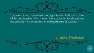 42
“Leadership occurs when the organization builds a cadre
of future leaders who have the capacity to shape an
organization„s culture and create patterns of success.”
– Ulrich & Smallwood
 