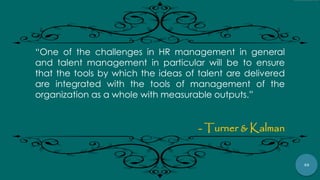 48
“One of the challenges in HR management in general
and talent management in particular will be to ensure
that the tools by which the ideas of talent are delivered
are integrated with the tools of management of the
organization as a whole with measurable outputs.”
- Turner & Kalman
 