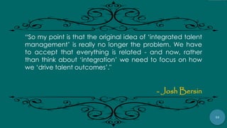 52
“So my point is that the original idea of „integrated talent
management‟ is really no longer the problem. We have
to accept that everything is related - and now, rather
than think about „integration‟ we need to focus on how
we „drive talent outcomes‟."
- Josh Bersin
 