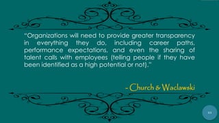 53
“Organizations will need to provide greater transparency
in everything they do, including career paths,
performance expectations, and even the sharing of
talent calls with employees (telling people if they have
been identified as a high potential or not).”
- Church & Waclawski
 