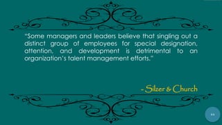54
“Some managers and leaders believe that singling out a
distinct group of employees for special designation,
attention, and development is detrimental to an
organization‟s talent management efforts.”
- Silzer & Church
 