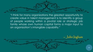55
“I think for many organizations the greatest opportunity to
create value in talent management is to identify a group
of people working within a pivotal role or strategic job
family whose own human capital forms a major input to
an organization‟s intangible capability.”
– John Ingham
 