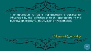 56
“The approach to talent management is significantly
influenced by the definition of talent appropriate to the
business: an exclusive, inclusive, or a hybrid model.”
- Pilbeam & Corbridge
 