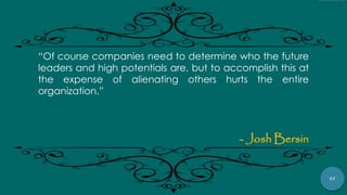 57
“Of course companies need to determine who the future
leaders and high potentials are, but to accomplish this at
the expense of alienating others hurts the entire
organization.”
- Josh Bersin
 
