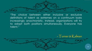 58
“The choice between either inclusive or exclusive
definitions of talent as extremes on a continuum looks
increasingly anachronistic. Instead, organizations will try
to adopt both positions simultaneously. Everyone has
talent.”
- Turner & Kalman
 