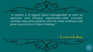 59
“A solution is to regard talent management as both an
exclusive and inclusive organization‐wide concept,
whereby executive positions and the wider workforce are
given equal status in talent strategy.”
- Turner & Kalman
 