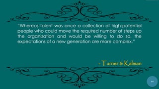 60
“Whereas talent was once a collection of high-potential
people who could move the required number of steps up
the organization and would be willing to do so, the
expectations of a new generation are more complex.”
- Turner & Kalman
 