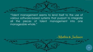 63
“Talent management seems to lend itself to the use of
various software-based systems that purport to integrate
all the pieces of talent management into one
manageable whole.”
- Mathis & Jackson
 
