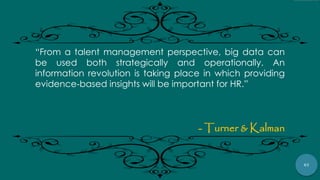 67
“From a talent management perspective, big data can
be used both strategically and operationally. An
information revolution is taking place in which providing
evidence‐based insights will be important for HR.”
- Turner & Kalman
 